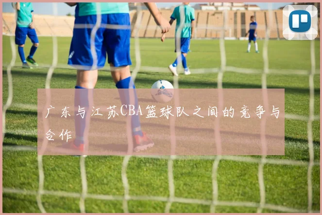 广东与江苏CBA篮球队之间的竞争与合作