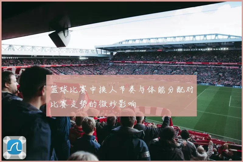 篮球比赛中换人节奏与体能分配对比赛走势的微妙影响