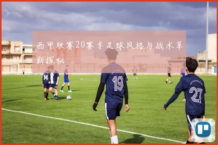 西甲联赛20赛季足球风格与战术革新探秘